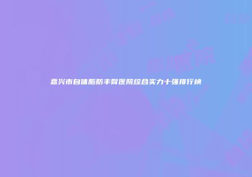 嘉兴市自体脂肪丰臀医院综合实力十强排行榜