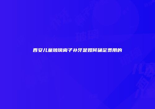 西安儿童玻璃离子补牙是如何确定费用的