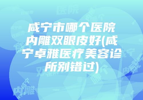 咸宁市哪个医院内雕双眼皮好(咸宁卓雅医疗美容诊所别错过)