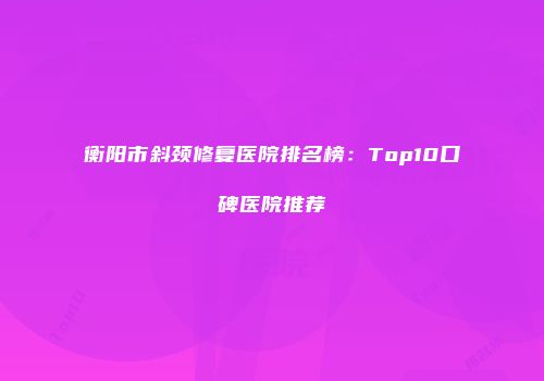 衡阳市斜颈修复医院排名榜：Top10口碑医院推荐