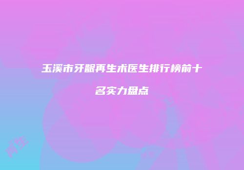 玉溪市牙龈再生术医生排行榜前十名实力盘点