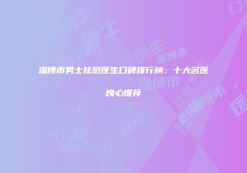 淄博市男士祛斑医生口碑排行榜：十大名医良心推荐