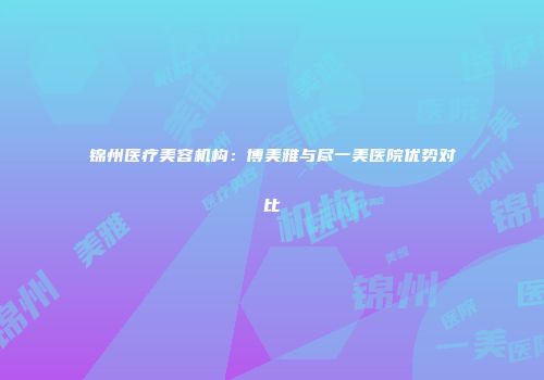 锦州医疗美容机构：博美雅与尽一美医院优势对比