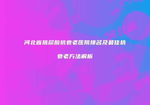 河北省玻尿酸抗衰老医院排名及最佳抗衰老方法解析