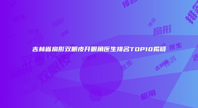 吉林省扇形双眼皮开眼角医生排名TOP10揭晓
