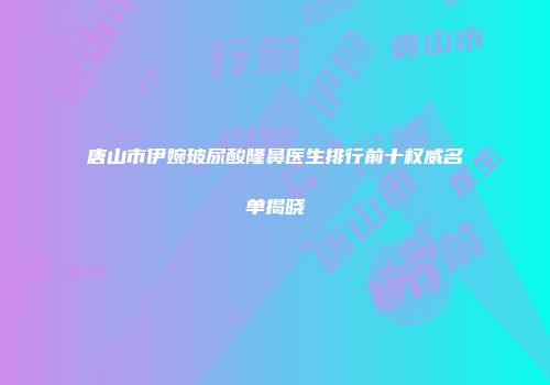 唐山市伊婉玻尿酸隆鼻医生排行前十权威名单揭晓