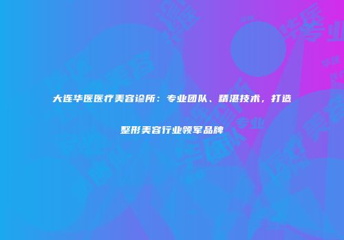 大连华医医疗美容诊所:专业团队、精湛技术,打造整形美容行业领军品牌