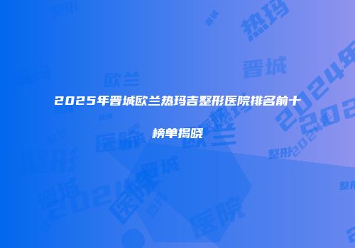 2025年晋城欧兰热玛吉整形医院排名前十榜单揭晓