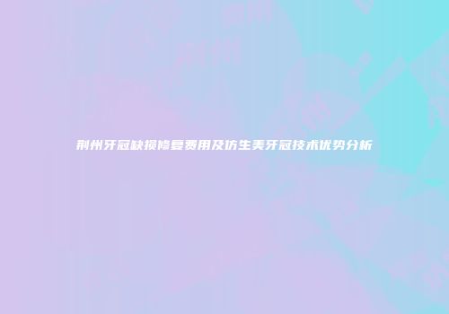 荆州牙冠缺损修复费用及仿生美牙冠技术优势分析