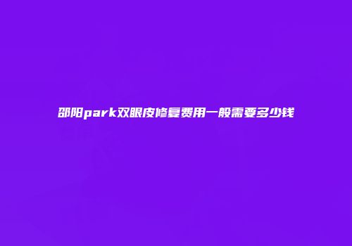 邵阳park双眼皮修复费用一般需要多少钱
