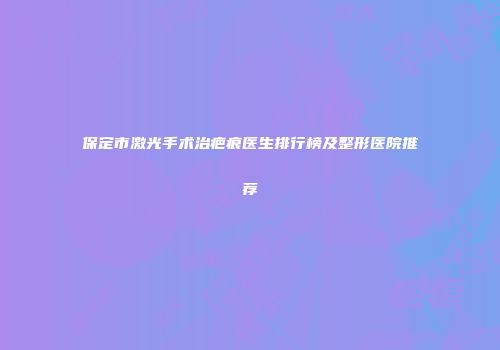 保定市激光手术治疤痕医生排行榜及整形医院推荐