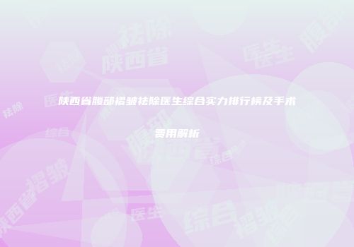 陕西省腹部褶皱祛除医生综合实力排行榜及手术费用解析