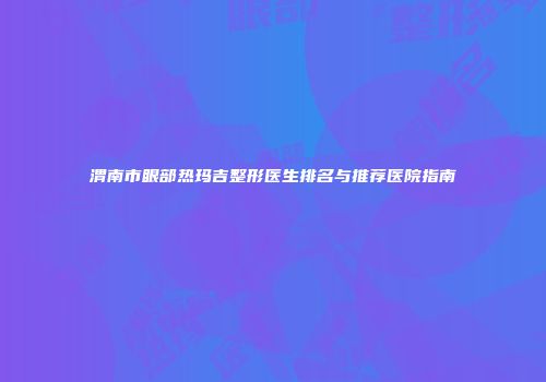 渭南市眼部热玛吉整形医生排名与推荐医院指南