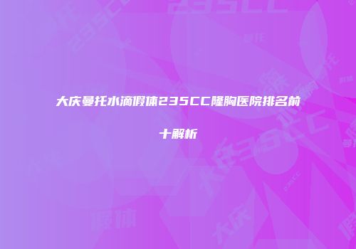 大庆曼托水滴假体235CC隆胸医院排名前十解析