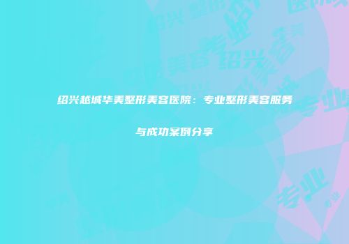 绍兴越城华美整形美容医院：专业整形美容服务与成功案例分享