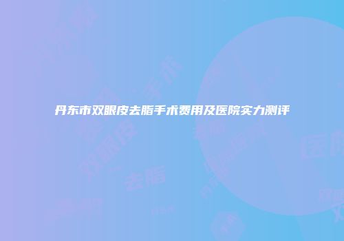 丹东市双眼皮去脂手术费用及医院实力测评