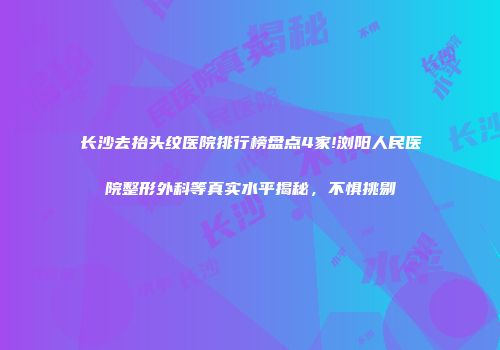 长沙去抬头纹医院排行榜盘点4家!浏阳人民医院整形外科等真实水平揭秘，不惧挑剔