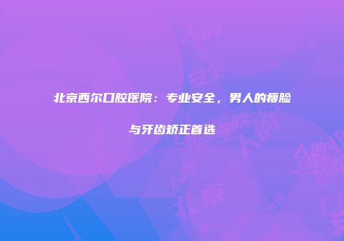 北京西尔口腔医院:专业安全,男人的瘦脸与牙齿矫正首选