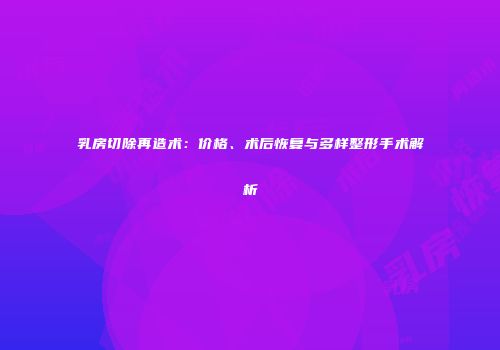 乳房切除再造术：价格、术后恢复与多样整形手术解析