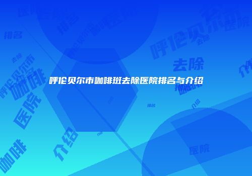 呼伦贝尔市咖啡斑去除医院排名与介绍