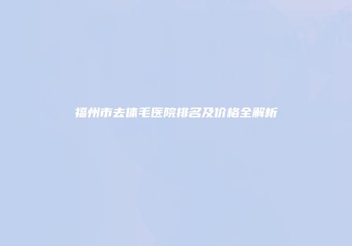 福州市去体毛医院排名及价格全解析
