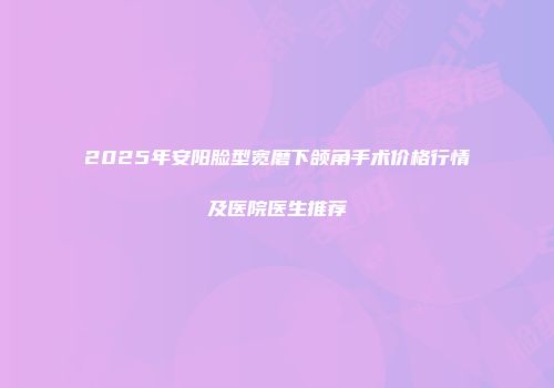2025年安阳脸型宽磨下颌角手术价格行情及医院医生推荐