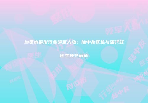 自贡市整形行业领军人物：陆中友医生与蒲兴旺医生技艺解读