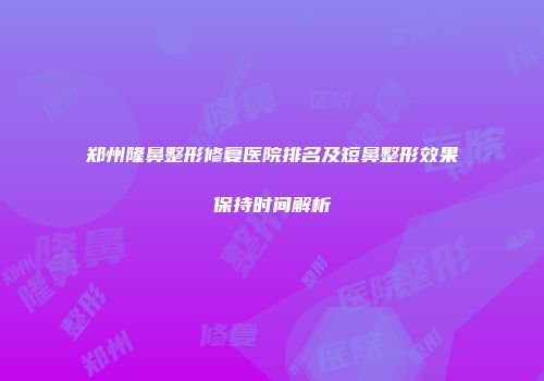 郑州隆鼻整形修复医院排名及短鼻整形效果保持时间解析