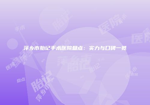萍乡市胎记手术医院盘点：实力与口碑一览