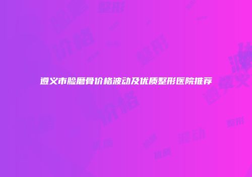 遵义市脸磨骨价格波动及优质整形医院推荐