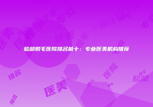 脸部脱毛医院排名前十：专业医美机构推荐