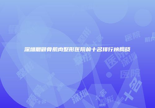 深圳磨颧骨肌肉整形医院前十名排行榜揭晓