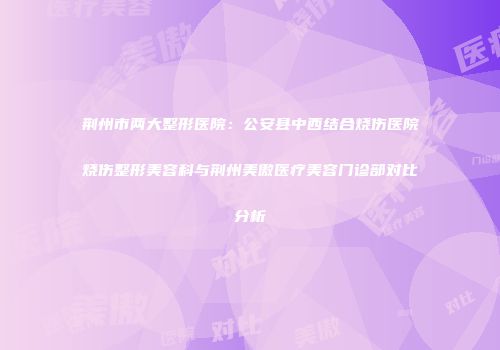 荆州市两大整形医院：公安县中西结合烧伤医院烧伤整形美容科与荆州美傲医疗美容门诊部对比分析