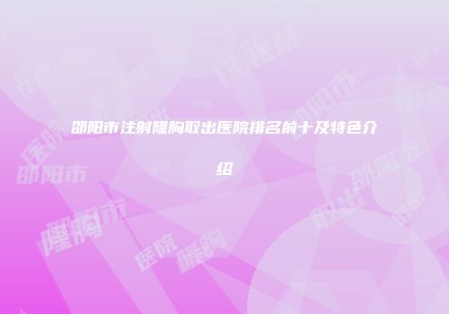 邵阳市注射隆胸取出医院排名前十及特色介绍