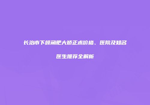 长治市下颌角肥大矫正术价格、医院及知名医生推荐全解析