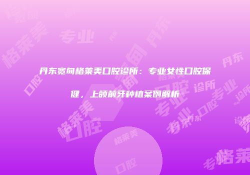 丹东宽甸格莱美口腔诊所：专业女性口腔保健，上颌前牙种植案例解析