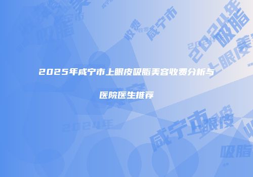 2025年咸宁市上眼皮吸脂美容收费分析与医院医生推荐