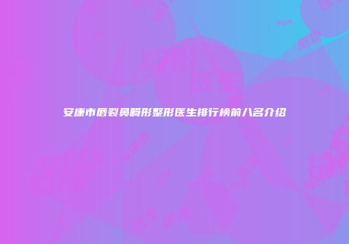 安康市唇裂鼻畸形整形医生排行榜前八名介绍