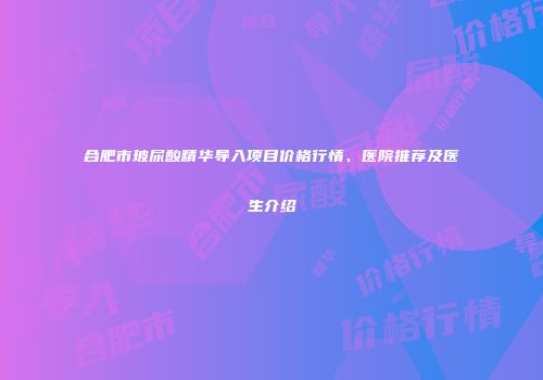 合肥市玻尿酸精华导入项目价格行情、医院推荐及医生介绍