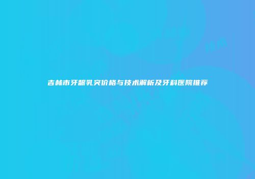 吉林市牙龈乳突价格与技术解析及牙科医院推荐