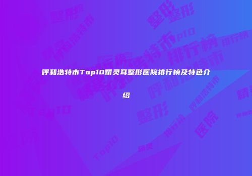 呼和浩特市Top10精灵耳整形医院排行榜及特色介绍