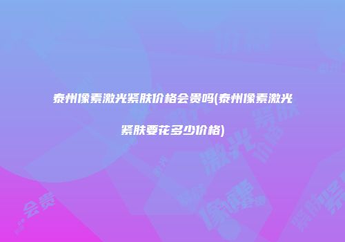 泰州像素激光紧肤价格会贵吗(泰州像素激光紧肤要花多少价格)