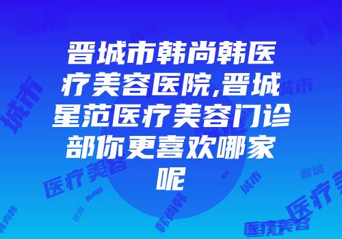晋城市韩尚韩医疗美容医院,晋城星范医疗美容门诊部你更喜欢哪家呢