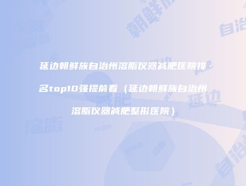 延边朝鲜族自治州溶脂仪器减肥医院排名top10强提前看（延边朝鲜族自治州溶脂仪器减肥整形医院）