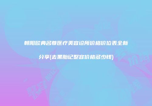 朝阳欧典名尊医疗美容诊所价格价位表全新分享(去黑胎记整容价格多少钱)
