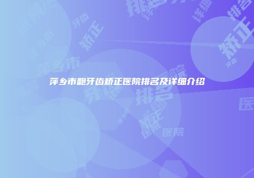 萍乡市龅牙齿矫正医院排名及详细介绍