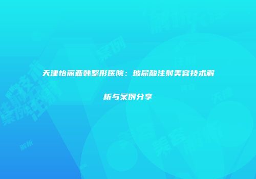 天津怡丽亚韩整形医院：玻尿酸注射美容技术解析与案例分享