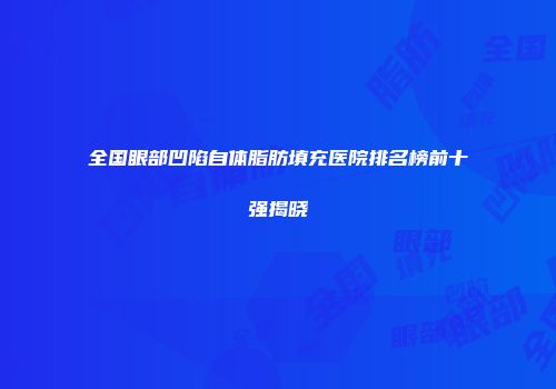 全国眼部凹陷自体脂肪填充医院排名榜前十强揭晓