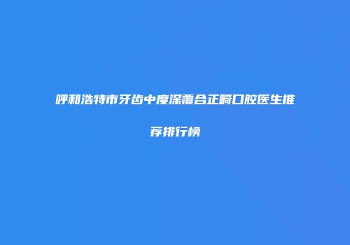 呼和浩特市牙齿中度深覆合正畸口腔医生推荐排行榜