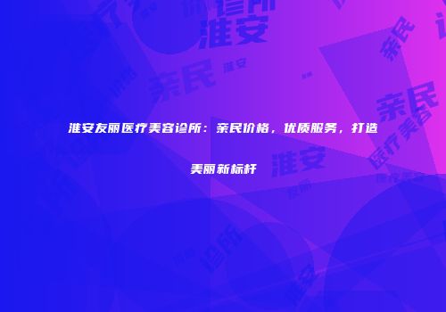 淮安友丽医疗美容诊所:亲民价格,优质服务,打造美丽新标杆
